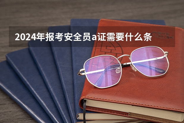 2024年报考安全员a证需要什么条件