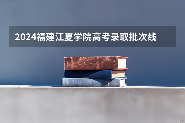 2024福建江夏学院高考录取批次线一览表（高考分数线）
