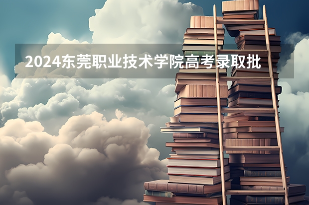 2024东莞职业技术学院高考录取批次线一览表（高考分数线）