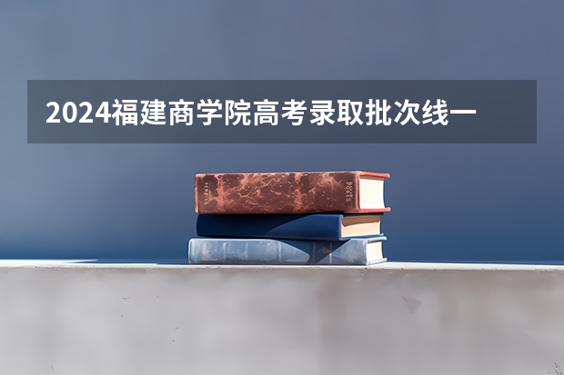 2024福建商学院高考录取批次线一览表（高考分数线）