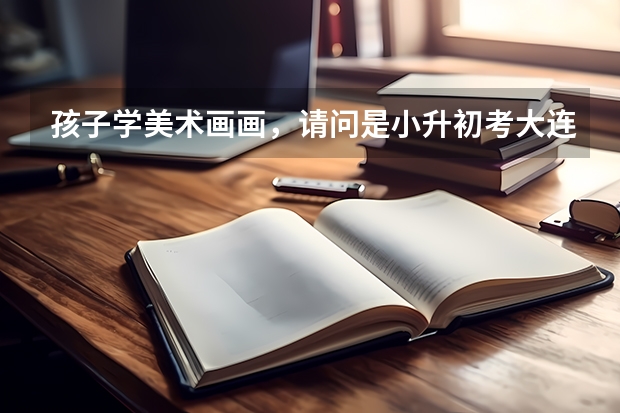 孩子学美术画画，请问是小升初考大连15中美校好，还是初升高考大连15中美校高中班好呢