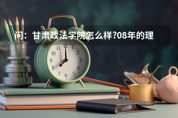 问:甘肃政法学院怎么样?08年的理科高考本科分数大约是多少???公安系的