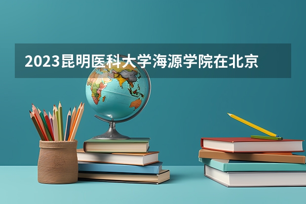 2023昆明医科大学海源学院在北京高考专业招生计划(历年招生人数)