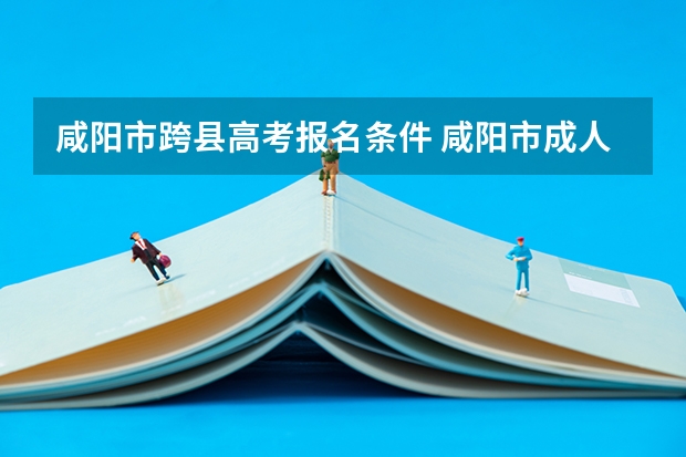 咸阳市跨县高考报名条件 咸阳市成人高考考试地点
