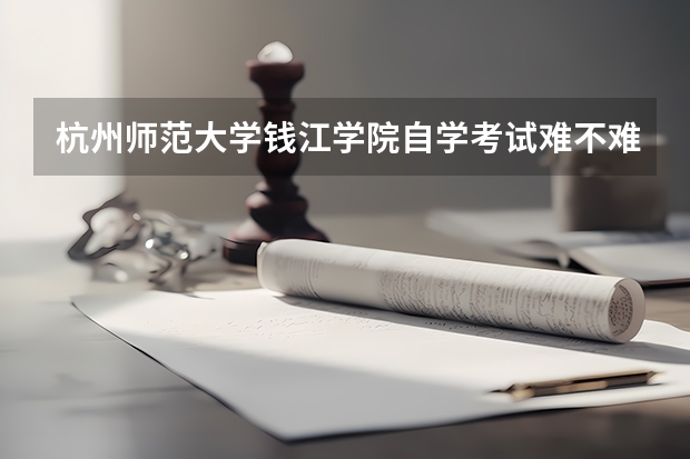 杭州师范大学钱江学院自学考试难不难考上?(杭州市今年高考录取分数线)